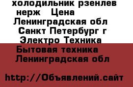 холодильник рзенлев нерж › Цена ­ 18 000 - Ленинградская обл., Санкт-Петербург г. Электро-Техника » Бытовая техника   . Ленинградская обл.